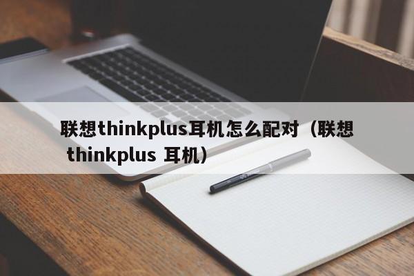 联想thinkplus耳机怎么配对（联想 thinkplus 耳机）