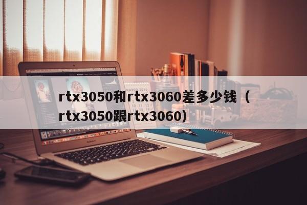 rtx3050和rtx3060差多少钱（rtx3050跟rtx3060）