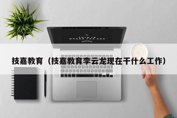 技嘉教育（技嘉教育李云龙现在干什么工作）