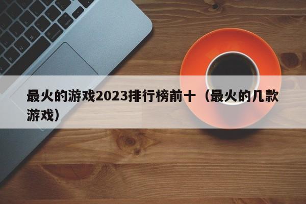 最火的游戏2023排行榜前十（最火的几款游戏）