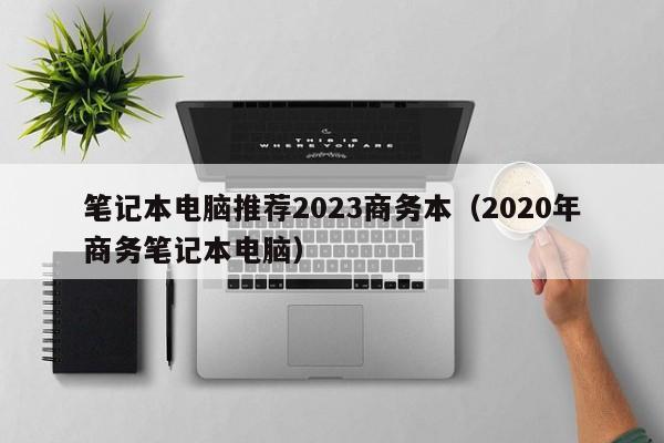 笔记本电脑推荐2023商务本（2020年商务笔记本电脑）