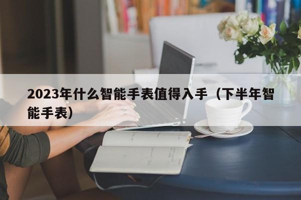 2023年什么智能手表值得入手（下半年智能手表）