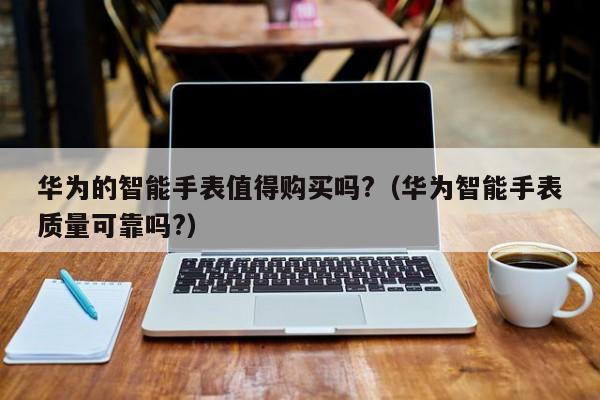华为的智能手表值得购买吗?（华为智能手表质量可靠吗?）