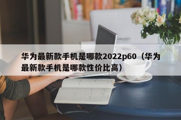 华为最新款手机是哪款2022p60（华为最新款手机是哪款性价比高）