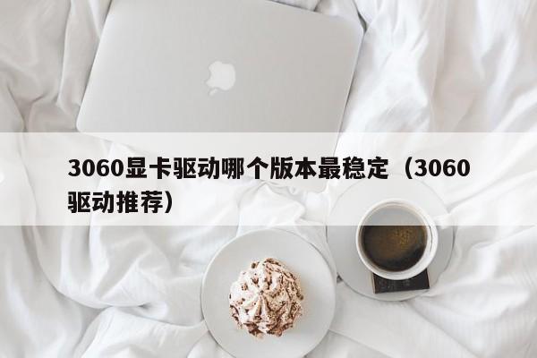 3060显卡驱动哪个版本最稳定（3060驱动推荐）