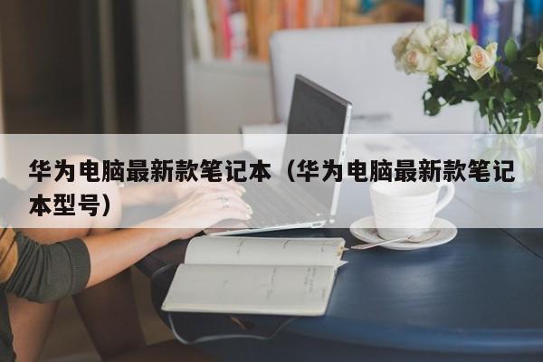 华为电脑最新款笔记本（华为电脑最新款笔记本型号）